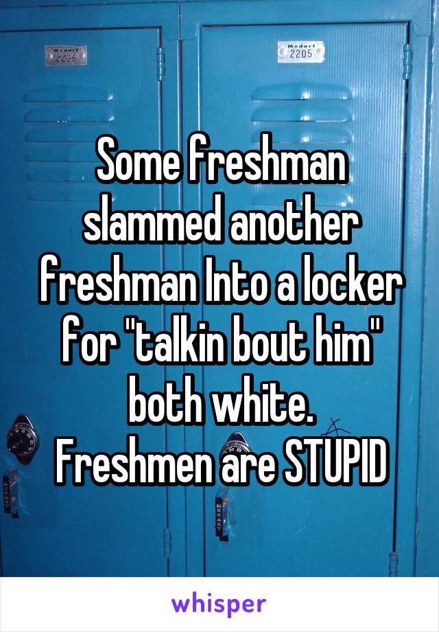 Some freshman slammed another freshman Into a locker for "talkin bout him" both white.
Freshmen are STUPID