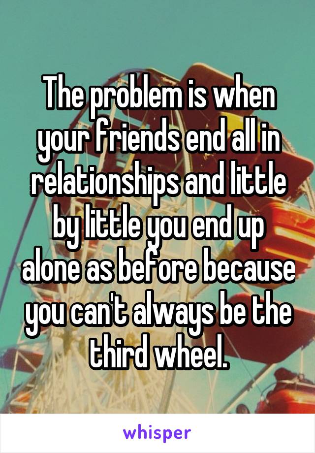 The problem is when your friends end all in relationships and little by little you end up alone as before because you can't always be the third wheel.