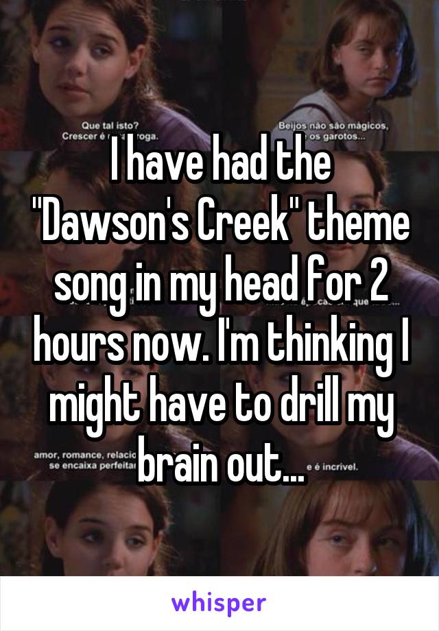 I have had the "Dawson's Creek" theme song in my head for 2 hours now. I'm thinking I might have to drill my brain out...