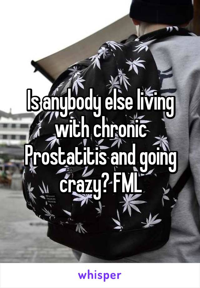 Is anybody else living with chronic Prostatitis and going crazy? FML