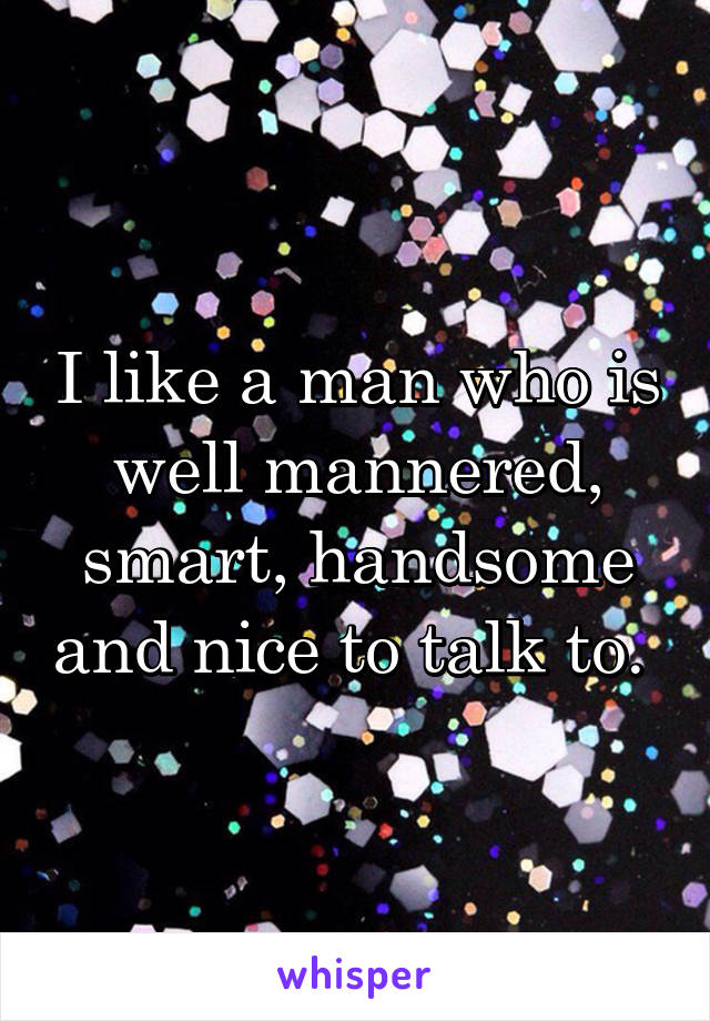 I like a man who is well mannered, smart, handsome and nice to talk to. 