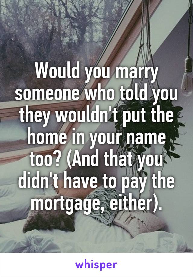 Would you marry someone who told you they wouldn't put the home in your name too? (And that you didn't have to pay the mortgage, either).