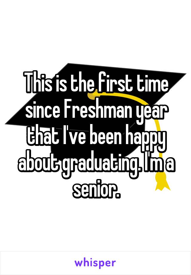 This is the first time since Freshman year that I've been happy about graduating. I'm a senior.