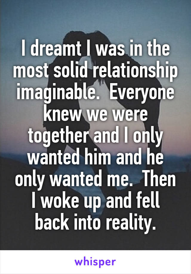 I dreamt I was in the most solid relationship imaginable.  Everyone knew we were together and I only wanted him and he only wanted me.  Then I woke up and fell back into reality.