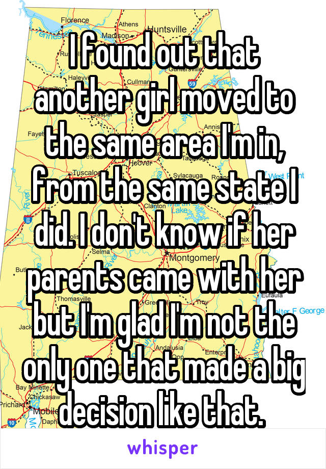 I found out that another girl moved to the same area I'm in, from the same state I did. I don't know if her parents came with her but I'm glad I'm not the only one that made a big decision like that. 