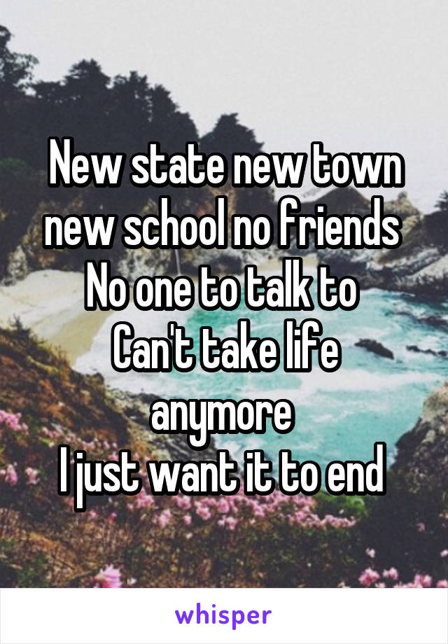 New state new town new school no friends 
No one to talk to 
Can't take life anymore 
I just want it to end 