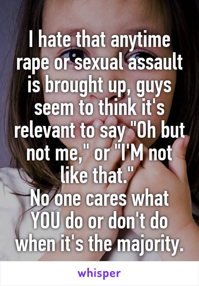 I hate that anytime rape or sexual assault is brought up, guys seem to think it's relevant to say "Oh but not me," or "I'M not like that." 
No one cares what YOU do or don't do when it's the majority.