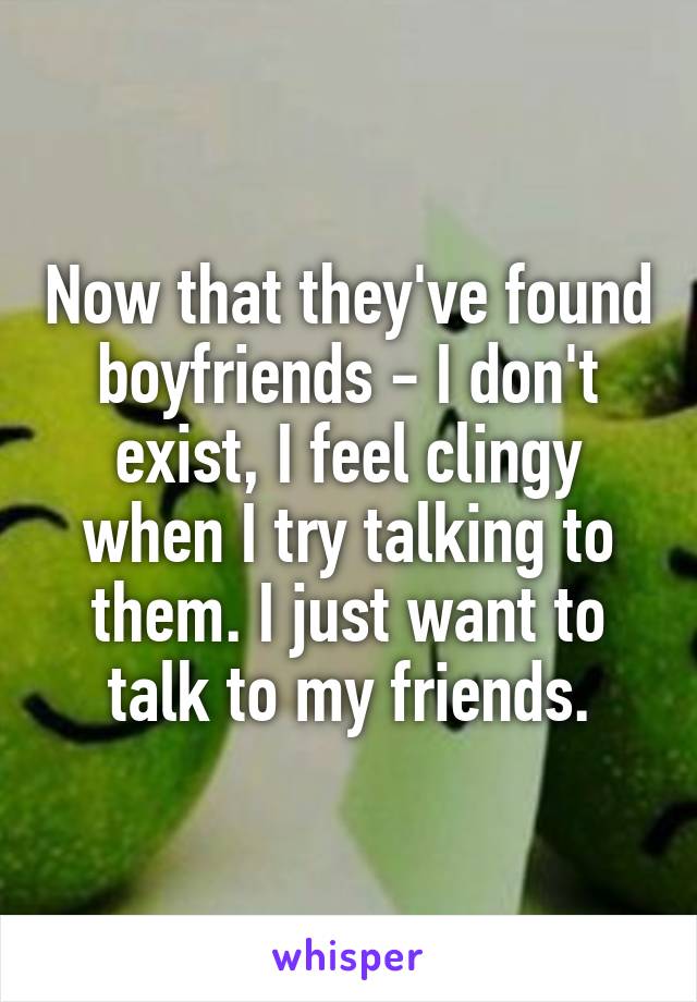 Now that they've found boyfriends - I don't exist, I feel clingy when I try talking to them. I just want to talk to my friends.