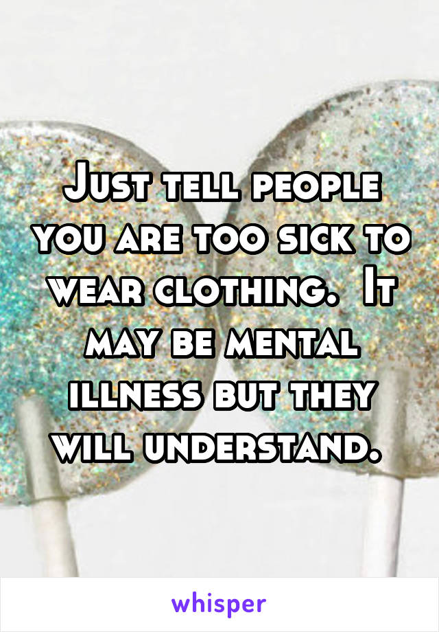 Just tell people you are too sick to wear clothing.  It may be mental illness but they will understand. 