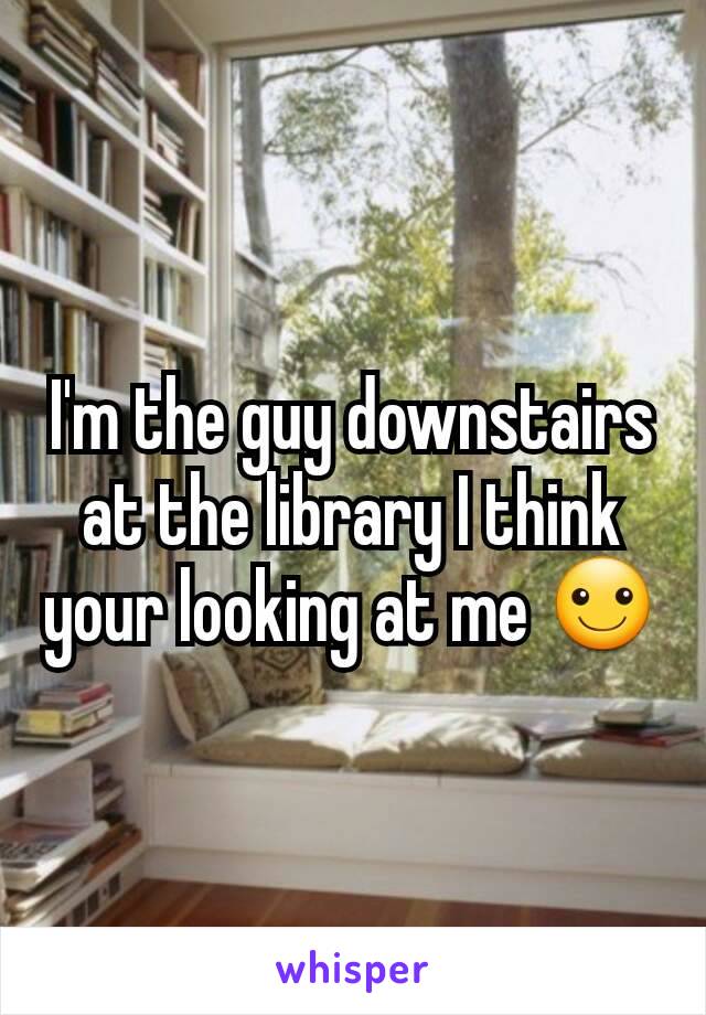 I'm the guy downstairs at the library I think your looking at me ☺