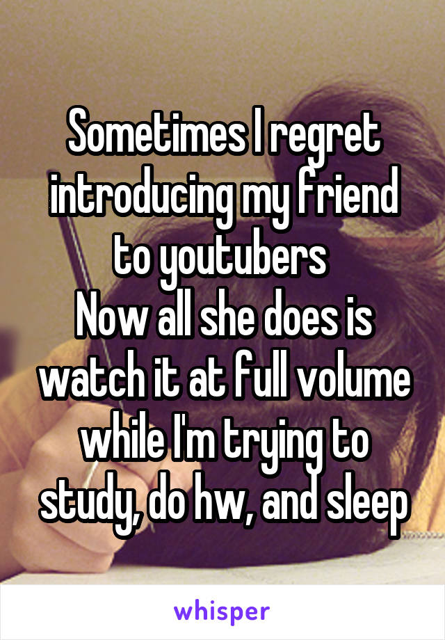 Sometimes I regret introducing my friend to youtubers 
Now all she does is watch it at full volume while I'm trying to study, do hw, and sleep