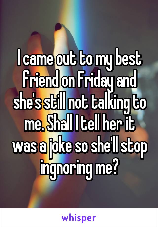 I came out to my best friend on Friday and she's still not talking to me. Shall I tell her it was a joke so she'll stop ingnoring me?