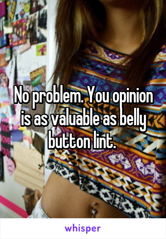 No problem. You opinion is as valuable as belly button lint. 