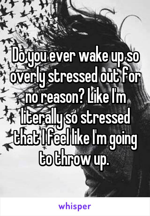 Do you ever wake up so overly stressed out for no reason? Like I'm literally so stressed that I feel like I'm going to throw up. 