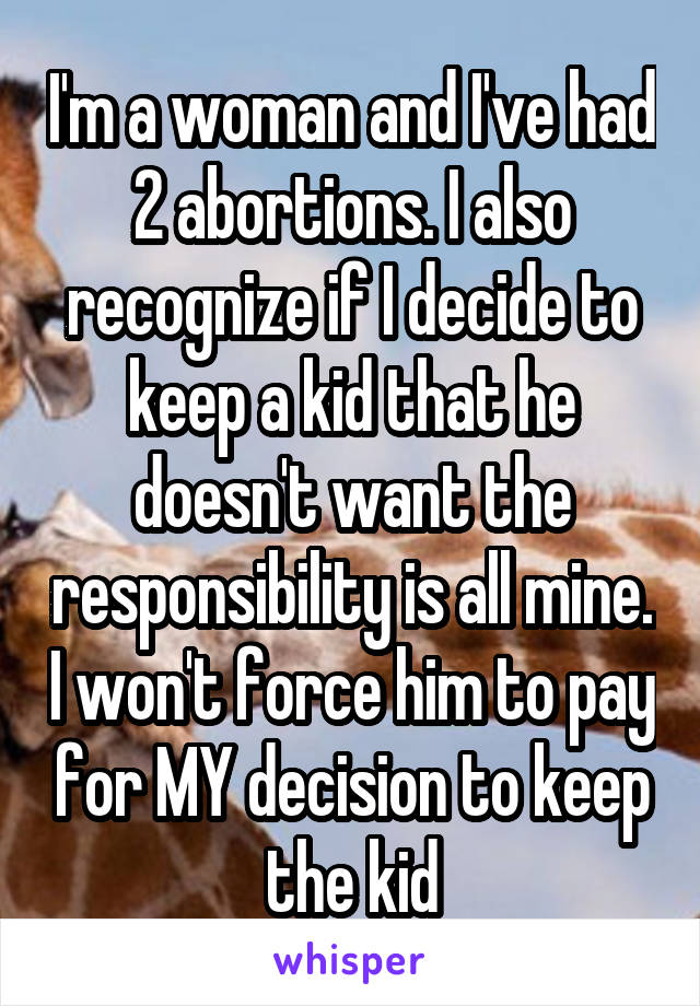 I'm a woman and I've had 2 abortions. I also recognize if I decide to keep a kid that he doesn't want the responsibility is all mine. I won't force him to pay for MY decision to keep the kid