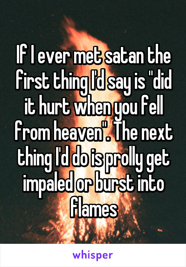 If I ever met satan the first thing I'd say is "did it hurt when you fell from heaven". The next thing I'd do is prolly get impaled or burst into flames