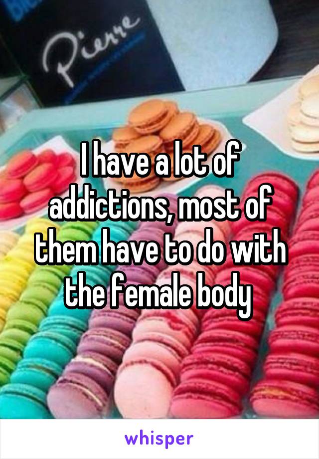 I have a lot of addictions, most of them have to do with the female body 