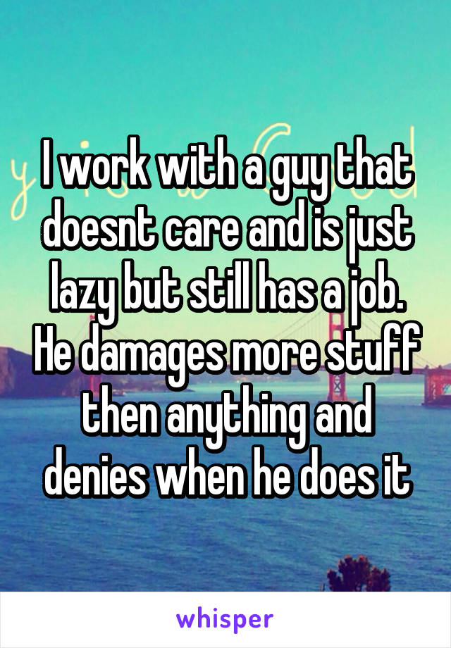 I work with a guy that doesnt care and is just lazy but still has a job. He damages more stuff then anything and denies when he does it