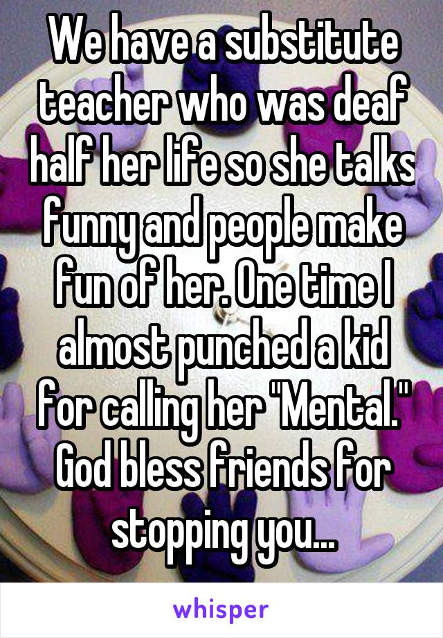 We have a substitute teacher who was deaf half her life so she talks funny and people make fun of her. One time I almost punched a kid for calling her "Mental." God bless friends for stopping you...
