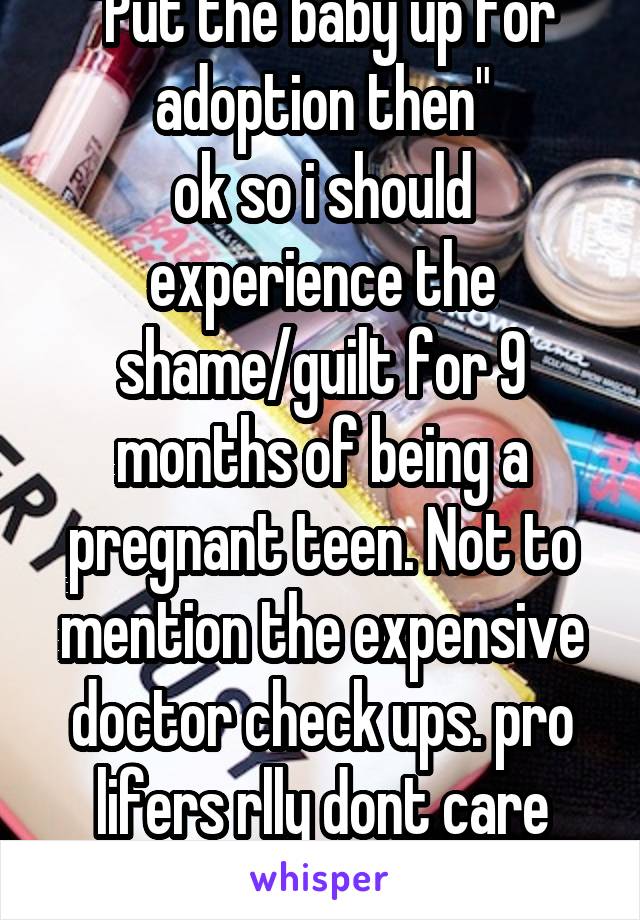 "Put the baby up for adoption then"
ok so i should experience the shame/guilt for 9 months of being a pregnant teen. Not to mention the expensive doctor check ups. pro lifers rlly dont care about moms