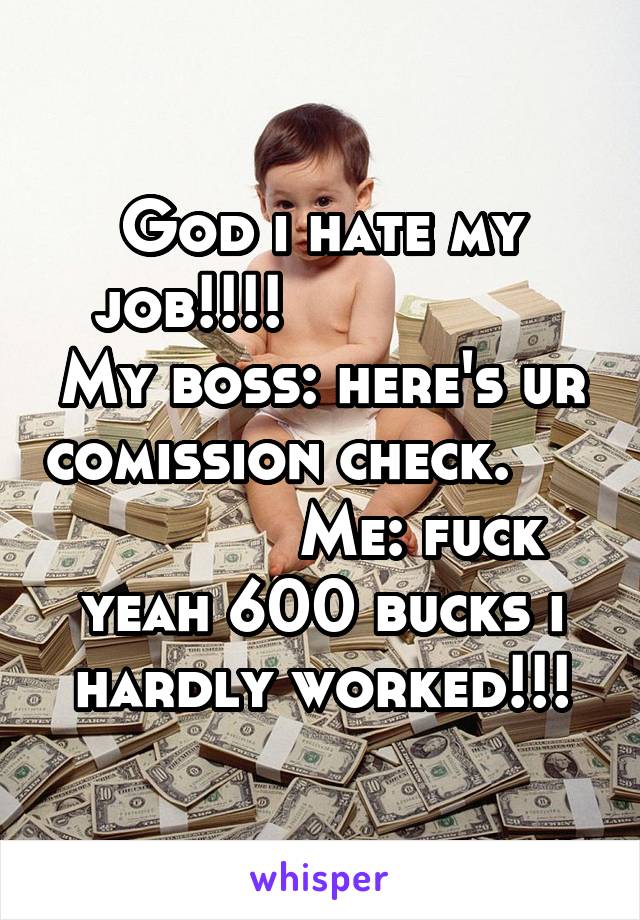 God i hate my job!!!!                My boss: here's ur comission check.                 Me: fuck yeah 600 bucks i hardly worked!!!