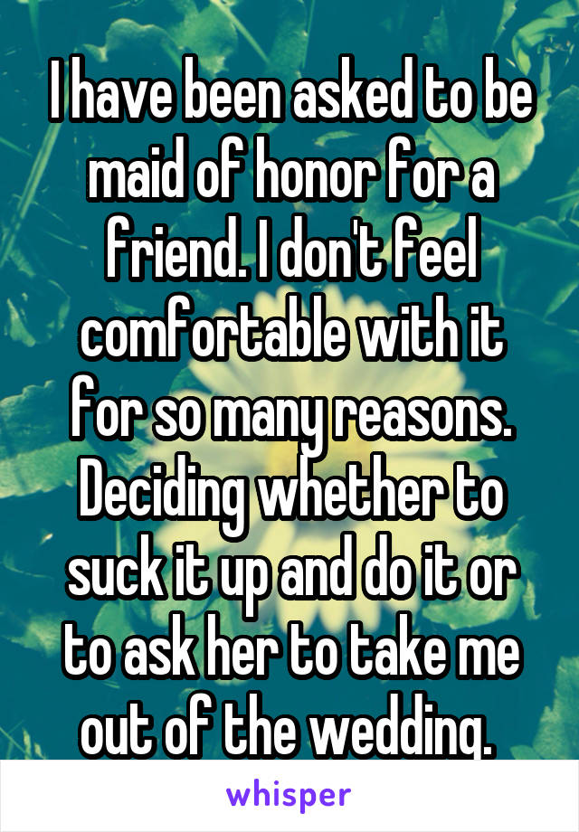 I have been asked to be maid of honor for a friend. I don't feel comfortable with it for so many reasons. Deciding whether to suck it up and do it or to ask her to take me out of the wedding. 