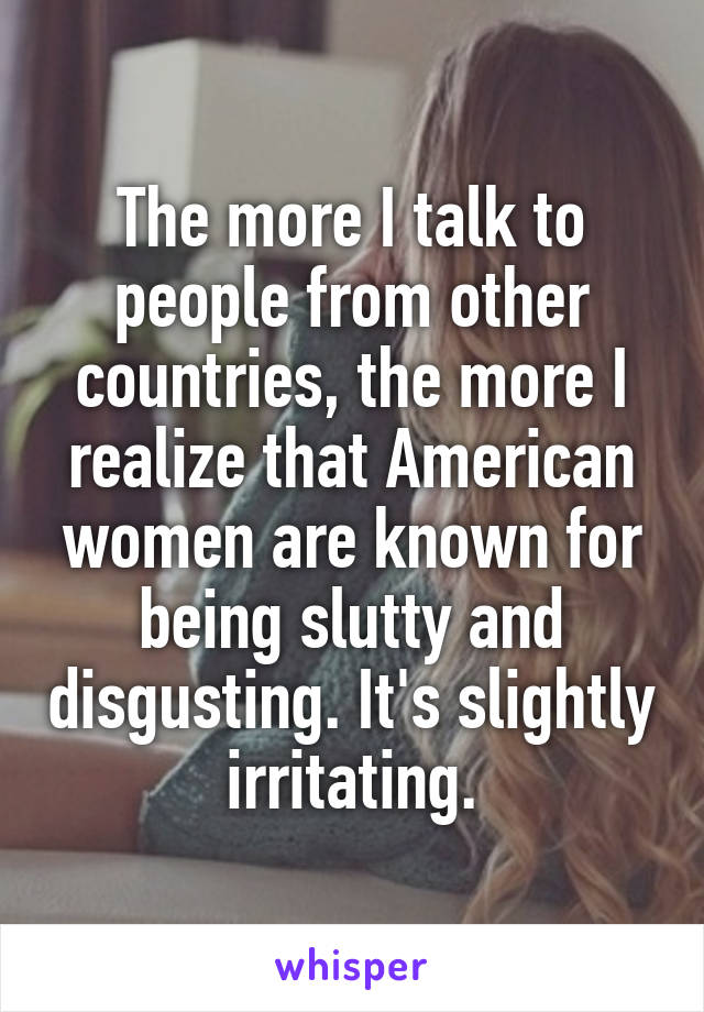 The more I talk to people from other countries, the more I realize that American women are known for being slutty and disgusting. It's slightly irritating.