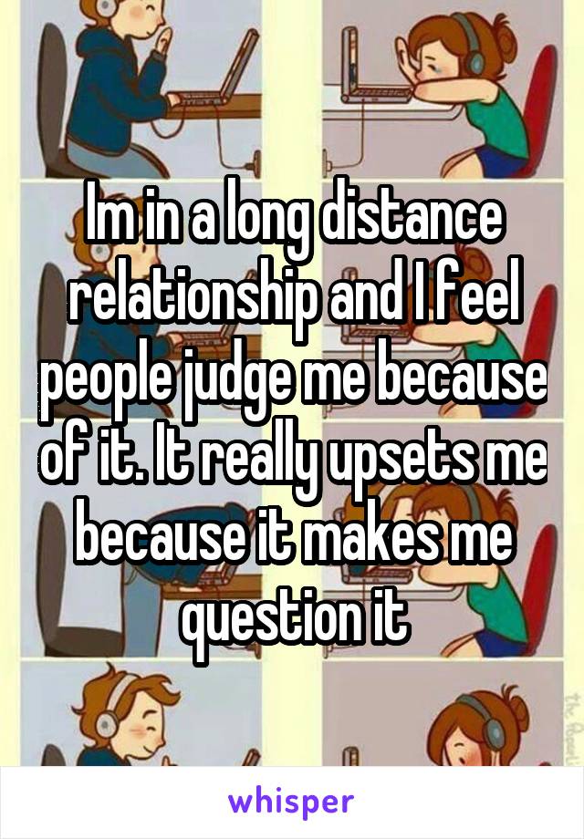 Im in a long distance relationship and I feel people judge me because of it. It really upsets me because it makes me question it