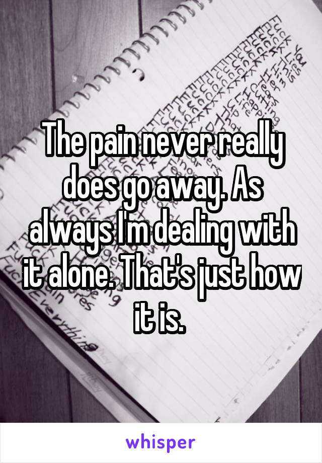 The pain never really does go away. As always I'm dealing with it alone. That's just how it is. 