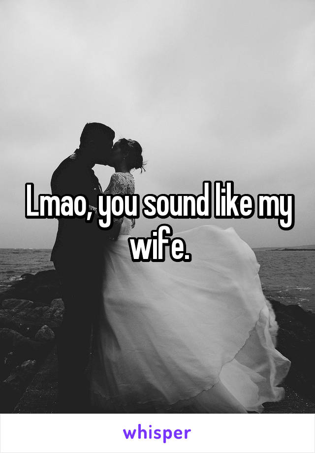 Lmao, you sound like my wife.