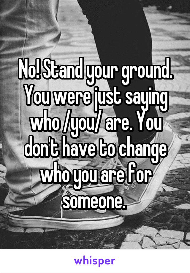 No! Stand your ground. You were just saying who /you/ are. You don't have to change who you are for someone. 