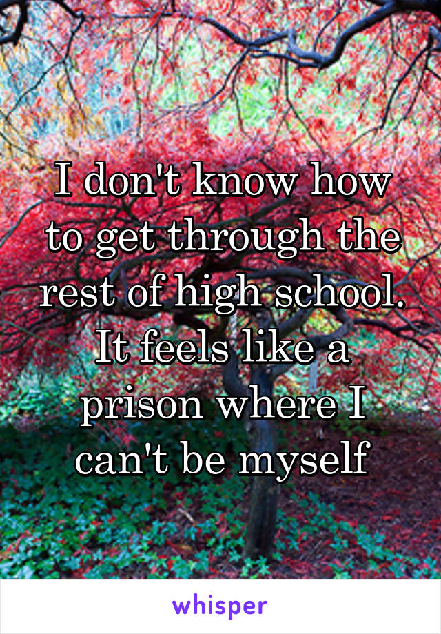 I don't know how to get through the rest of high school. It feels like a prison where I can't be myself