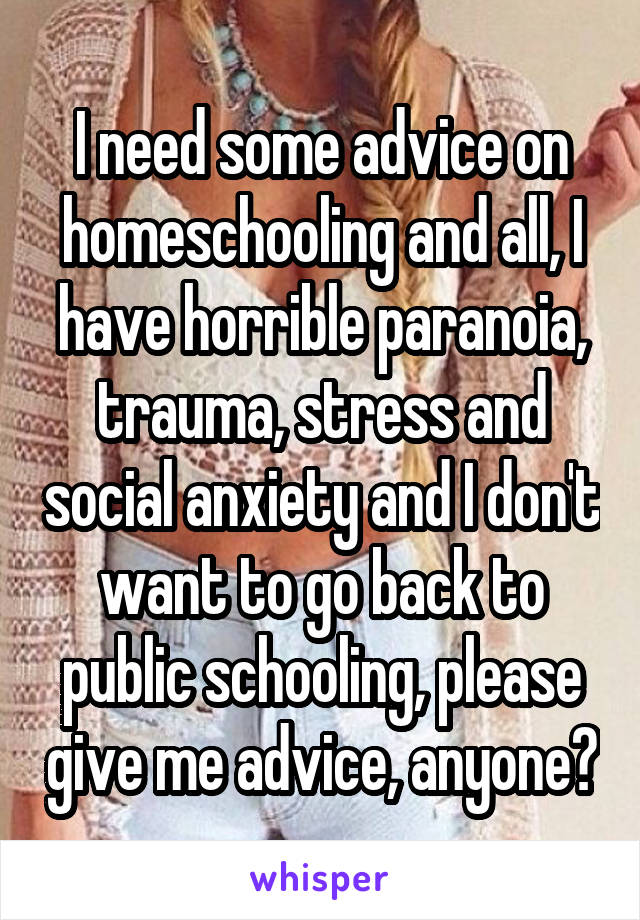 I need some advice on homeschooling and all, I have horrible paranoia, trauma, stress and social anxiety and I don't want to go back to public schooling, please give me advice, anyone?