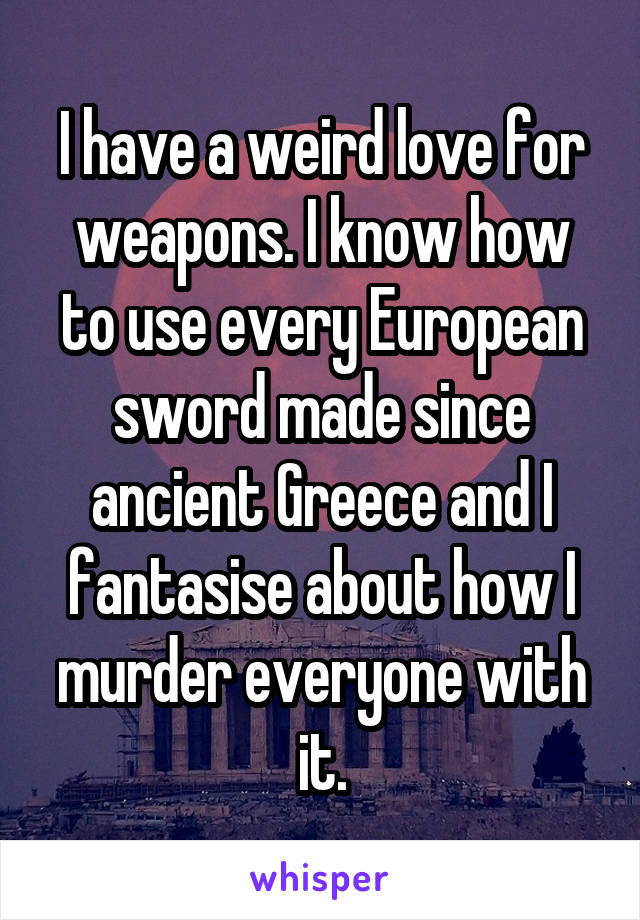 I have a weird love for weapons. I know how to use every European sword made since ancient Greece and I fantasise about how I murder everyone with it.