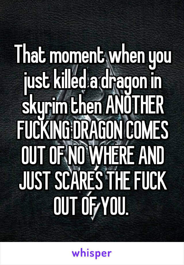 That moment when you just killed a dragon in skyrim then ANOTHER FUCKING DRAGON COMES OUT OF NO WHERE AND JUST SCARES THE FUCK OUT OF YOU. 