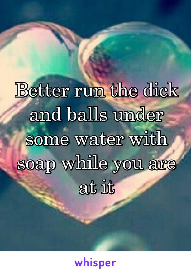 Better run the dick and balls under some water with soap while you are at it