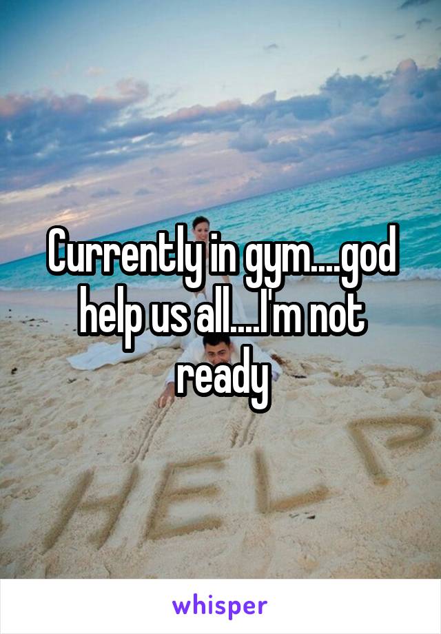 Currently in gym....god help us all....I'm not ready