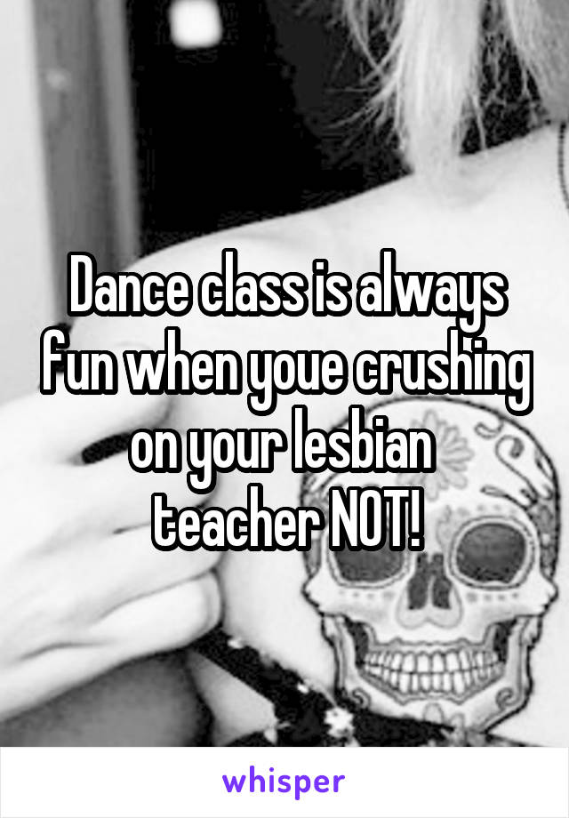 Dance class is always fun when youe crushing on your lesbian 
teacher NOT!