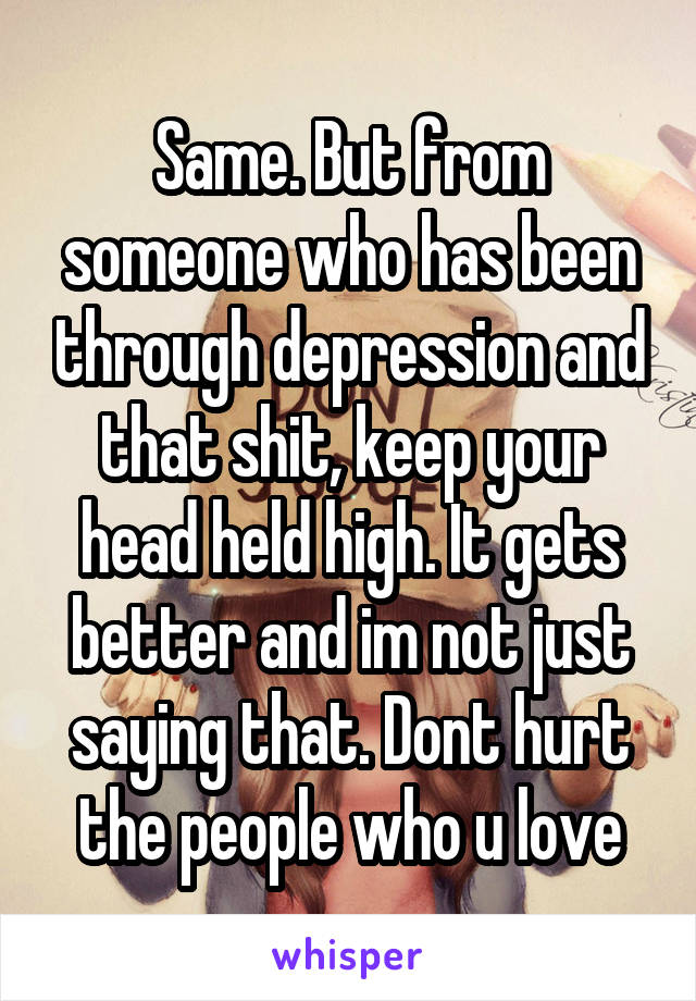 Same. But from someone who has been through depression and that shit, keep your head held high. It gets better and im not just saying that. Dont hurt the people who u love