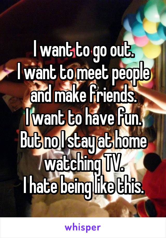 I want to go out.
I want to meet people and make friends.
I want to have fun.
But no I stay at home watching TV.
I hate being like this.