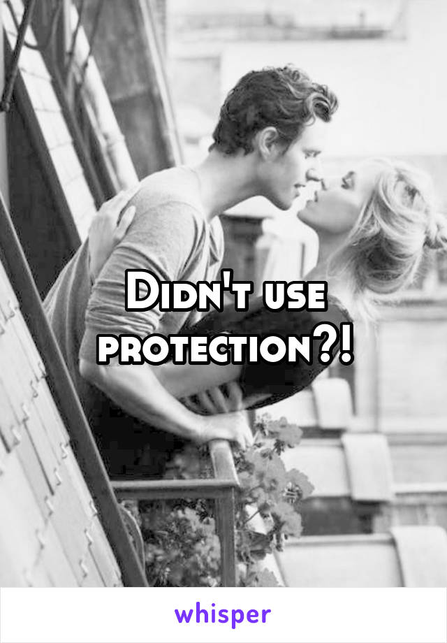 Didn't use protection?!