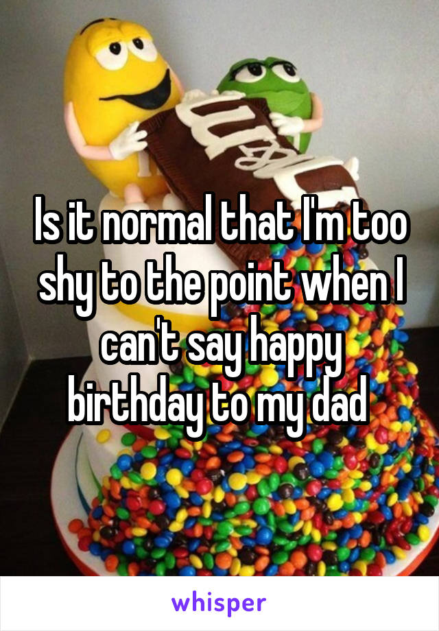 Is it normal that I'm too shy to the point when I can't say happy birthday to my dad 