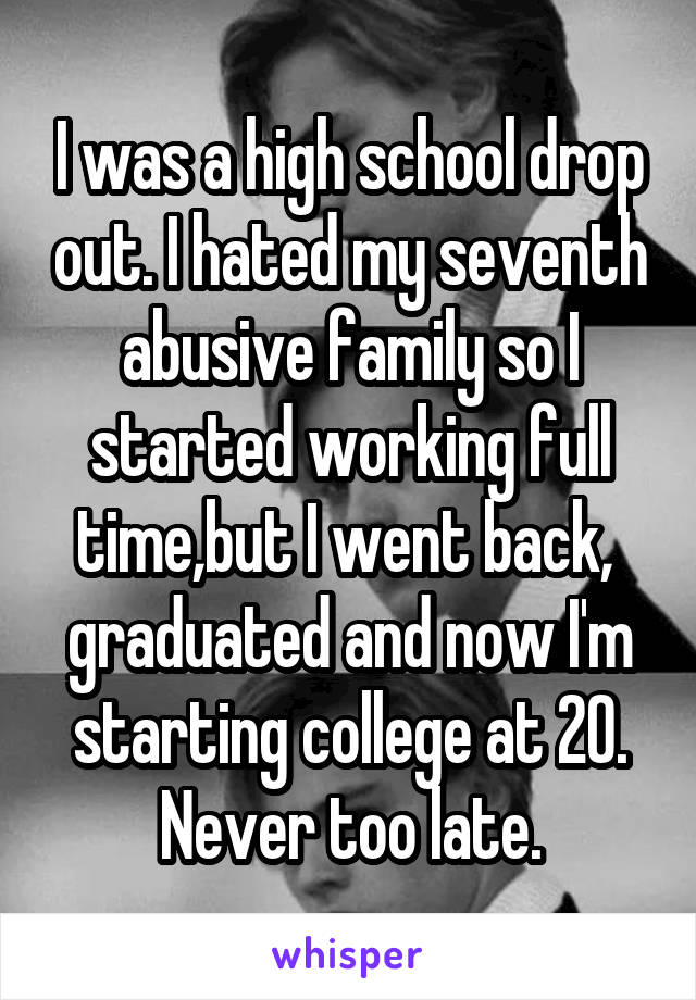 I was a high school drop out. I hated my seventh abusive family so I started working full time,but I went back,  graduated and now I'm starting college at 20. Never too late.