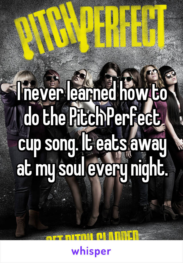 I never learned how to do the Pitch Perfect cup song. It eats away at my soul every night.