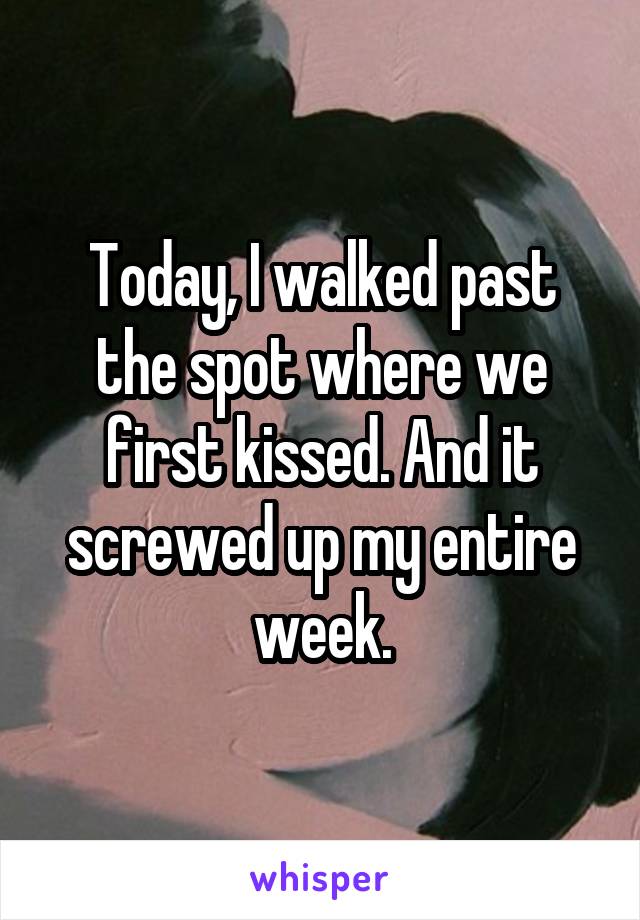 Today, I walked past the spot where we first kissed. And it screwed up my entire week.