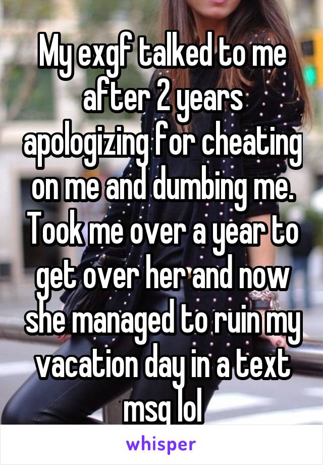 My exgf talked to me after 2 years apologizing for cheating on me and dumbing me. Took me over a year to get over her and now she managed to ruin my vacation day in a text msg lol