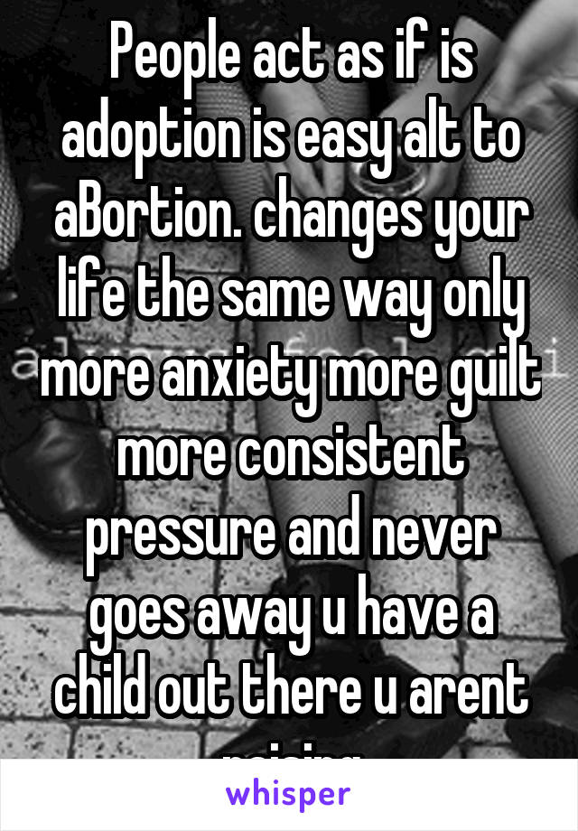 People act as if is adoption is easy alt to aBortion. changes your life the same way only more anxiety more guilt more consistent pressure and never goes away u have a child out there u arent raising