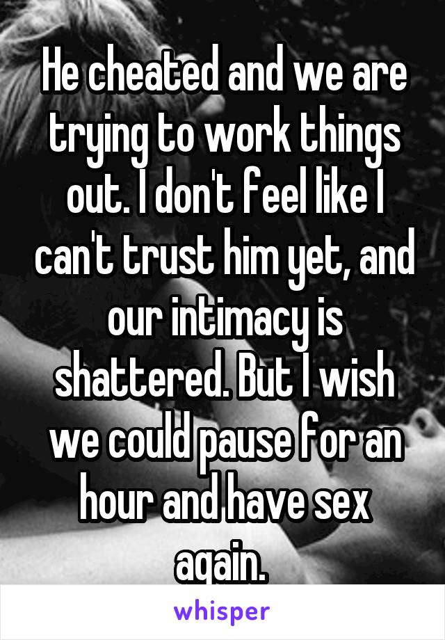 He cheated and we are trying to work things out. I don't feel like I can't trust him yet, and our intimacy is shattered. But I wish we could pause for an hour and have sex again. 