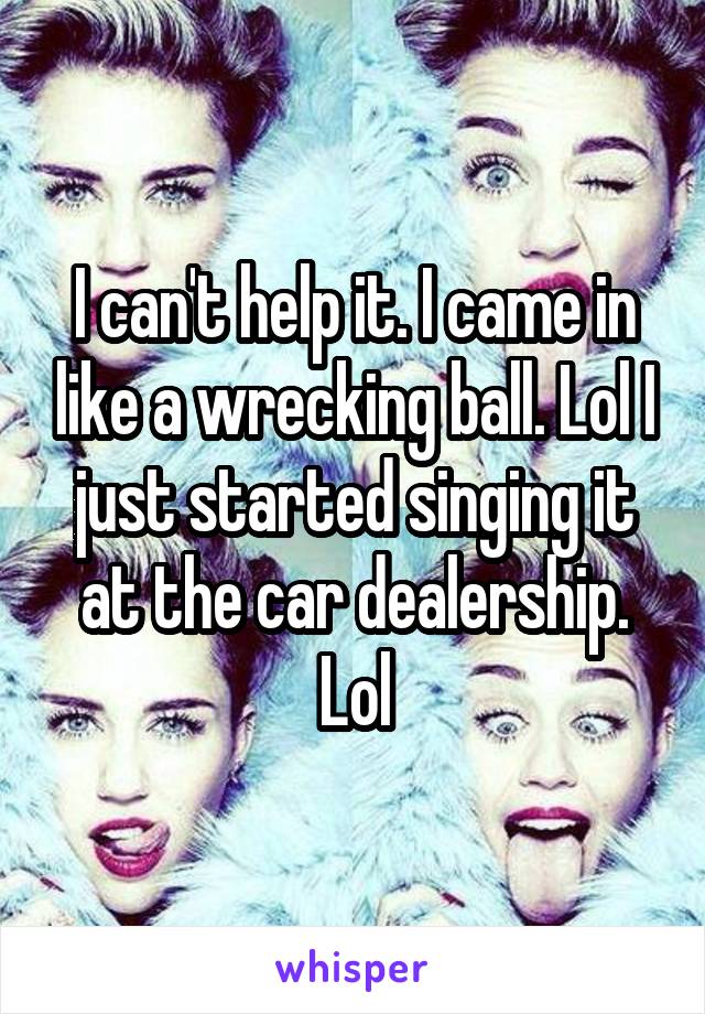 I can't help it. I came in like a wrecking ball. Lol I just started singing it at the car dealership. Lol