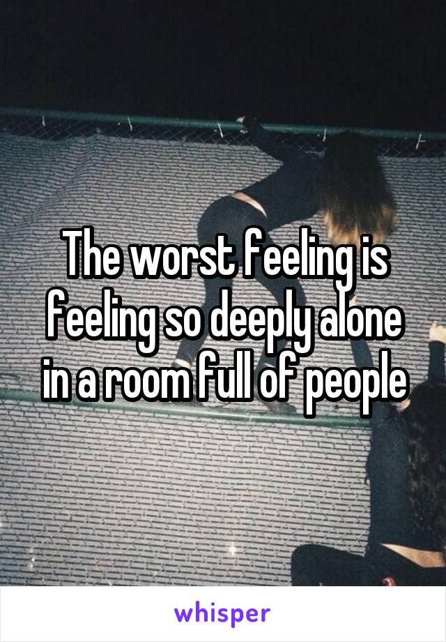 The worst feeling is feeling so deeply alone in a room full of people